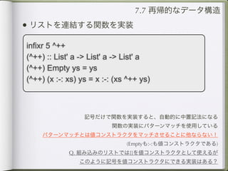 7.7 再帰的なデータ構造
• リストを連結する関数を実装
infixr 5 ^++
(^++) :: List' a -> List' a -> List' a
(^++) Empty ys = ys
(^++) (x :-: xs) ys = x :-: (xs ^++ ys)



                  記号だけで関数を実装すると、自動的に中置記法になる
                          関数の実装にパターンマッチを使用している
     パターンマッチとは値コンストラクタをマッチさせることに他ならない！
                               (Emptyも:-:も値コンストラクタである)
             Q. 組み込みのリストでは[]を値コンストラクタとして使えるが
                このように記号を値コンストラクタにできる実装はある？
 