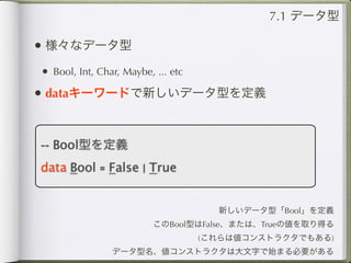 7.1 データ型

• 様々なデータ型
• Bool, Int, Char, Maybe, ... etc
• dataキーワードで新しいデータ型を定義


-- Bool型を定義
data Bool = False | True


                                      新しいデータ型「Bool」を定義
                          このBool型はFalse、または、Trueの値を取り得る
                                    (これらは値コンストラクタでもある)
                データ型名、値コンストラクタは大文字で始まる必要がある
 