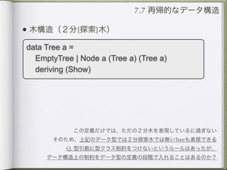 7.7 再帰的なデータ構造

• 木構造（２分[探索]木）
data Tree a =
  EmptyTree | Node a (Tree a) (Tree a)
  deriving (Show)




            この定義だけでは、ただの２分木を表現しているに過ぎない
       そのため、上記のデータ型では２分探索木では無いTreeも表現できる
          Q. 型引数に型クラス制約をつけないというルールはあったが、
     データ構造上の制約をデータ型の定義の段階で入れることはあるのか？
 