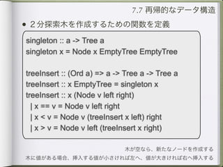 7.7 再帰的なデータ構造
• ２分探索木を作成するための関数を定義
singleton :: a -> Tree a
singleton x = Node x EmptyTree EmptyTree

treeInsert :: (Ord a) => a -> Tree a -> Tree a
treeInsert :: x EmptyTree = singleton x
treeInsert :: x (Node v left right)
  | x == v = Node v left right
  | x < v = Node v (treeInsert x left) right
  | x > v = Node v left (treeInsert x right)

                             木が空なら、新たなノードを作成する
木に値がある場合、挿入する値が小さければ左へ、値が大きければ右へ挿入する
 