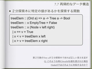 7.7 再帰的なデータ構造

• ２分探索木に特定の値があるかを探索する関数
treeElem :: (Ord a) => a -> Tree a -> Bool
treeElem :: x EmptyTree = False
treeElem :: x (Node v left right)
  | x == v = True
  | x < v = treeElem x left
  | x > v = treeElem x right




               第２引数のTree aが２分探索木であれば正しい答えを返す
                       Q. このような時にInvalidな値を渡された場合
                            Haskellではどのように対処するのか？
 
