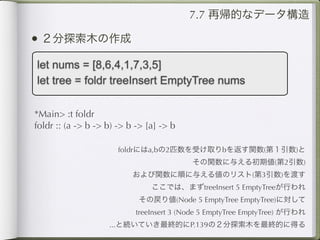 7.7 再帰的なデータ構造

• ２分探索木の作成
let nums = [8,6,4,1,7,3,5]
let tree = foldr treeInsert EmptyTree nums

*Main> :t foldr
foldr :: (a -> b -> b) -> b -> [a] -> b

                       foldrにはa,bの2匹数を受け取りbを返す関数(第１引数)と
                                           その関数に与える初期値(第2引数)
                           および関数に順に与える値のリスト(第3引数)を渡す
                                ここでは、まずtreeInsert 5 EmptyTreeが行われ
                            その戻り値(Node 5 EmptyTree EmptyTree)に対して
                            treeInsert 3 (Node 5 EmptyTree EmptyTree) が行われ
                    ...と続いていき最終的にP.139の２分探索木を最終的に得る
 
