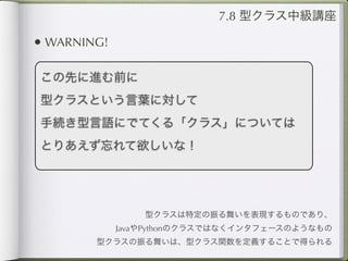 7.8 型クラス中級講座

• WARNING!

この先に進む前に
型クラスという言葉に対して
手続き型言語にでてくる「クラス」については
とりあえず忘れて欲しいな！




                 型クラスは特定の振る舞いを表現するものであり、
             JavaやPythonのクラスではなくインタフェースのようなもの
        型クラスの振る舞いは、型クラス関数を定義することで得られる
 