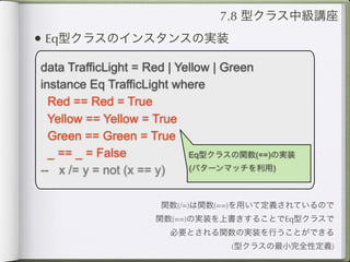 7.8 型クラス中級講座
• Eq型クラスのインスタンスの実装
data TrafficLight = Red | Yellow | Green
instance Eq TrafficLight where
  Red == Red = True
  Yellow == Yellow = True
  Green == Green = True
  _ == _ = False            Eq型クラスの関数(==)の実装

-- x /= y = not (x == y)    (パターンマッチを利用)



                    関数(/=)は関数(==)を用いて定義されているので
                   関数(==)の実装を上書きすることでEq型クラスで
                      必要とされる関数の実装を行うことができる
                                (型クラスの最小完全性定義)
 