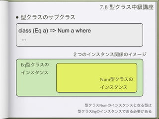 7.8 型クラス中級講座
• 型クラスのサブクラス
class (Eq a) => Num a where
 ...

                    ２つのインスタンス関係のイメージ

 Eq型クラスの
 インスタンス
                              Num型クラスの
                              インスタンス


                        型クラスNumのインスタンスとなる型は
                      型クラスEqのインスタンスである必要がある
 