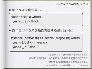7.9 YesとNoの型クラス
• 型クラスを自作する
class YesNo a where
 yesno :: a -> Bool

• 自作の型クラスを独自実装する(例: Maybe)
instance (YesNo m) => YesNo (Maybe m) where
  yesno (Just x) = yesno x
  yesno _ = False

                       C言語やJavaScriptの条件判定がtrueとなる
          (ifの中に記述するとtrueと判断されるもの)を表現する型クラス
                        使用する時は型指定が必要なこともある
                      (yesno 0だけではIntと推論してくれなかった)
 