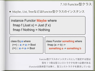 7.10 Functor型クラス

• Maybe, List, TreeなどはFunctor型クラスのインスタンス

 instance Functor Maybe where
   fmap f (Just x) = Just (f x)
   fmap f Nothing = Nothing


class Eq a where             class Functor something where
 (==) :: a -> a -> Bool       fmap (a -> b) ->
 (/=) :: a -> a -> Bool         something a -> something b



                          Functor型クラスのインスタンスとして指定する型は
                           型を１つ取る型コンストラクタを持つ必要がある
                (Functorは具体型では無く、型コンストラクタを要求している)
 