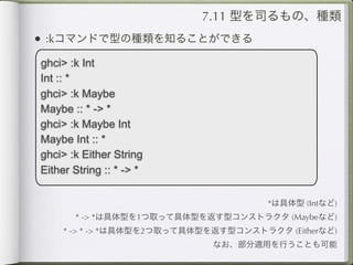 7.11 型を司るもの、種類
• :kコマンドで型の種類を知ることができる
ghci> :k Int
Int :: *
ghci> :k Maybe
Maybe :: * -> *
ghci> :k Maybe Int
Maybe Int :: *
ghci> :k Either String
Either String :: * -> *

                                       *は具体型 (Intなど)
       * -> *は具体型を1つ取って具体型を返す型コンストラクタ (Maybeなど)
     * -> * -> *は具体型を2つ取って具体型を返す型コンストラクタ (Eitherなど)
                              なお、部分適用を行うことも可能
 