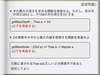 演習問題1
• 木の最大の深さを求める関数を実装せよ。ただし、空の木
 の深さは0とし、P.139の木の深さを3とする

getMaxDepth :: Tree a -> Int
(以下を実装する)


• 2分探索木の中から最大の値を取得する関数を実装せよ

getMaxNode :: (Ord a) => Tree a -> Maybe a
(以下を実装する)


引数に渡されるTree aは正しい２分探索木であると
仮定してよい
 