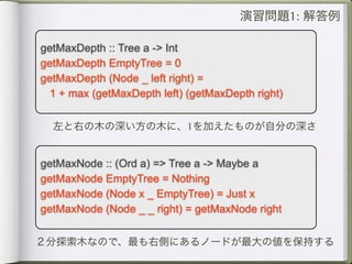 演習問題1: 解答例

getMaxDepth :: Tree a -> Int
getMaxDepth EmptyTree = 0
getMaxDepth (Node _ left right) =
 1 + max (getMaxDepth left) (getMaxDepth right)


  左と右の木の深い方の木に、1を加えたものが自分の深さ


getMaxNode :: (Ord a) => Tree a -> Maybe a
getMaxNode EmptyTree = Nothing
getMaxNode (Node x _ EmptyTree) = Just x
getMaxNode (Node _ _ right) = getMaxNode right


２分探索木なので、最も右側にあるノードが最大の値を保持する
 