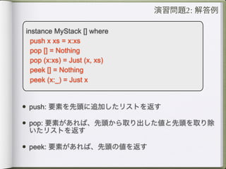 演習問題2: 解答例

instance MyStack [] where
  push x xs = x:xs
  pop [] = Nothing
  pop (x:xs) = Just (x, xs)
  peek [] = Nothing
  peek (x:_) = Just x


• push: 要素を先頭に追加したリストを返す
• pop: 要素があれば、先頭から取り出した値と先頭を取り除
 いたリストを返す

• peek: 要素があれば、先頭の値を返す
 