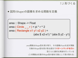 7.2 形づくる


• 図形(Shape)の面積を求める関数を定義


area :: Shape -> Float
area ( Circle _ _ r ) = pi * r ^ 2
area ( Rectangle x1 y1 x2 y2 ) =
                       (abs $ x2-x1) * (abs $ y2 - y1)



               area関数はShape型を受け取り、その面積(Float)を返す関数
                 引数のShape型を受け取る部分でパターンマッチを行い
                                 型ごとに適切な実装を行っている
                 (この関数は任意のShape型の値を引数として受け取れる)
 