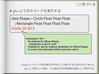 7.2 形づくる
• ghci上で次のコードを実行する
data Shape = Circle Float Float Float
  | Rectangle Float Float Float Float
Circle 10 20 5

        <interactive>:19:1:
           No instance for (Show Shape)
            arising from a use of `print'
           Possible fix: add an instance declaration for (Show Shape)
           In a stmt of an interactive GHCi command: print it




      Shapeというデータ型の値を文字列として表示する方法が分かりません
       (ghci上で実行した場合、その値の文字列表現を結果として表示する)
 