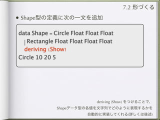7.2 形づくる
• Shape型の定義に次の一文を追加

data Shape = Circle Float Float Float
  | Rectangle Float Float Float Float
  deriving (Show)
Circle 10 20 5




                              deriving (Show) をつけることで、
              Shapeデータ型の各値を文字列でどのように表現するかを
                          自動的に実装してくれる(詳しくは後述)
 