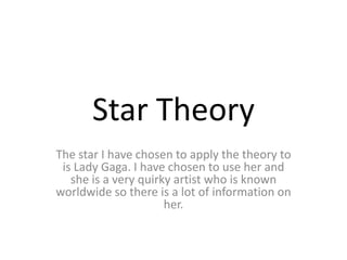 Star Theory
The star I have chosen to apply the theory to
is Lady Gaga. I have chosen to use her and
she is a very quirky artist who is known
worldwide so there is a lot of information on
her.
 