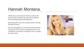 Hannah Montana.
• Miley Cyrus first became famous when she
was around 13 when she starred on Disney
Channel playing Hannah Montana.
•By playing this role she created quite a young
female fan base.
•She was thought of as quite innocent and she
stuck with this role for a couple of years, but
resulted in a dramatic change for her a couple
on years later.
 