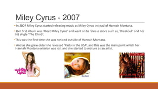 Miley Cyrus - 2007
• In 2007 Miley Cyrus started releasing music as Miley Cyrus instead of Hannah Montana.
• Her first album was ‘Meet Miley Cyrus’ and went on to release more such as, ‘Breakout’ and her
hit single ‘The Climb’.
•This was the first time she was noticed outside of Hannah Montana.
• And as she grew older she released ‘Party in the USA’, and this was the main point which her
Hannah Montana exterior was lost and she started to mature as an artist.
 
