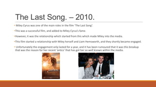 The Last Song. – 2010.
• Miley Cyrus was one of the main roles in the film ‘The Last Song’.
•This was a successful film, and added to Miley Cyrus’s fame.
•However, it was the relationship which started from this which made Miley into the media.
•This film started a relationship with Miley herself and Liam Hemsworth, and they shortly became engaged.
• Unfortunately the engagement only lasted for a year, and it has been rumoured that it was this breakup
that was the reason for her recent ‘antics’ that has got her so well known within the media.
 