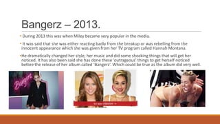 Bangerz – 2013.
• During 2013 this was when Miley became very popular in the media.
• It was said that she was either reacting badly from the breakup or was rebelling from the
innocent appearance which she was given from her TV program called Hannah Montana.
•He dramatically changed her style, her music and did some shocking things that will get her
noticed. It has also been said she has done these ‘outrageous’ things to get herself noticed
before the release of her album called ‘Bangerz’. Which could be true as the album did very well.
 