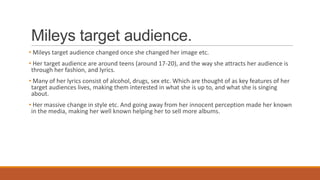 Mileys target audience.
• Mileys target audience changed once she changed her image etc.
• Her target audience are around teens (around 17-20), and the way she attracts her audience is
through her fashion, and lyrics.
• Many of her lyrics consist of alcohol, drugs, sex etc. Which are thought of as key features of her
target audiences lives, making them interested in what she is up to, and what she is singing
about.
• Her massive change in style etc. And going away from her innocent perception made her known
in the media, making her well known helping her to sell more albums.
 