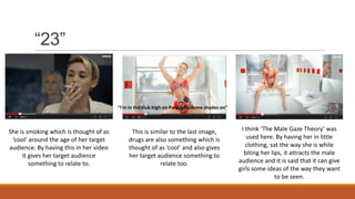 “23”
“I'm in the club high on Purp with some shades on”
She is smoking which is thought of as
‘cool’ around the age of her target
audience. By having this in her video
it gives her target audience
something to relate to.
This is similar to the last image,
drugs are also something which is
thought of as ‘cool’ and also gives
her target audience something to
relate too.
I think ‘The Male Gaze Theory’ was
used here. By having her in little
clothing, sat the way she is while
biting her lips, it attracts the male
audience and it is said that it can give
girls some ideas of the way they want
to be seen.
 