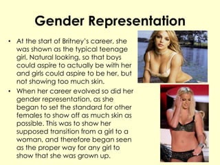 Gender Representation
• At the start of Britney’s career, she
was shown as the typical teenage
girl. Natural looking, so that boys
could aspire to actually be with her
and girls could aspire to be her, but
not showing too much skin.
• When her career evolved so did her
gender representation, as she
began to set the standard for other
females to show off as much skin as
possible. This was to show her
supposed transition from a girl to a
woman, and therefore began seen
as the proper way for any girl to
show that she was grown up.
 
