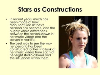 Stars as Constructions
• In recent years, much has
been made of how
manufactured Britney’s
persona has become, and the
hugely visible differences
between the person shown in
her music videos and the
person in real life.
• The best way to see the way
her persona has been
constructed for her is to look at
her music videos from each of
her eight studio albums and
the influences within them.
 