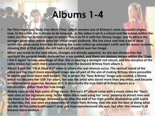 Albums 1-4
• Her first single was ‘Baby One More Time’, which remains one of Britney’s most successful singles
now. In the video she is shown to be innocent, as the video is set in a school and the scenes within the
video are fine for almost all ages to watch. This is to fit in with her Disney image, and to attract the
younger generation whom were her initial target audience. She has since said that a lot of ideas
within the video came from her, including the iconic rolled-up schoolgirl outfit and the dance routines,
showing that at that point she still had a lot of control over her image.
• When you move to the next album, changes are already apparent. As she was thrown into the
spotlight the general media declared her a sex symbol, and there are obvious moves within the ‘Oops
I Did It Again’ to take advantage of that. She is wearing a skintight red catsuit, and the storyline of the
video makes her seem more adventurous than the lovesick Britney from album 1.
• Album 3 and the ‘I’m A Slave 4 U’ video is where the real chances occur. The sensual mood of the
video and the much more sexualised image was all part of the aim of making Britney more accessible
to adults and even more well-known. This is where the ‘Sexy Britney’ image was created, a theme
which has become her USP. For years, she was the artist who dared more than any other, and became
an international superstar because of it. It also marks the true start of Britney Spears as a
construction, rather than her true image.
• Widely seen as the high-point of her career, Britney’s 4th album came with a music video for ‘Toxic’,
now seen as her signature song. In the video she is seen using her ‘sexy’ persona to attract men and
use them to her advantage. Released soon after the end of her high-profile relationship with Justin
Timberlake, this was seen as a statement of intent from Britney, that she was the best at doing what
she did. At this point it still wasn’t clear just how manufactured she was, but after this release it all
became more obvious.
 