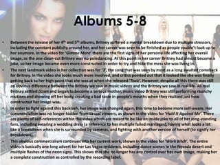 Albums 5-8
• Between the release of her 4th and 5th albums, Britney suffered a mental breakdown due to multiple stressors,
including the constant publicity around her, and her career was seen to be finished as people couldn’t look up to
her anymore. In the video for ‘Gimme More’ there are the first signs of her personal life affecting her overall
image, as the one clean-cut Britney was no poledancing. At this point in her career Britney had almost become a
joke, so her image became even more constructed in order to try and hide the mess she was living in.
• The next landmark video in her collection was for ‘3’, the song that was seen by most as a long awaited comeback
for Britney. In the video she looks much more involved, and critics pointed out that it looked like she was finally
getting back to her high point that she was at when she released ‘Toxic’. However, despite all this there was still
an obvious difference between the Britney we saw in music videos and the Britney we saw in real life. As real
Britney settled down and began to become a serious mother, music video Britney was still performing raunchy
routines and showing off her body, creating a bad taste in people’s mouths when they realized just how
constructed her image was.
• In order to fight against this backlash, her image was changed again, this time to become more self-aware. Her
commercialism was no longer hidden from casual viewers, as shown in the video for ‘Hold It Against Me’. There
are plenty of self-references within the video which are meant to be like an inside joke to all of her long-standing
fans, including wearing a wedding dress (a reference to her multiple failed marriages), having what looks a lot
like a breakdown when she is surrounded by cameras, and fighting with another version of herself (to signify her
breakdown).
• This obvious commercialism continues into her current work, shown in the video for ‘Work Bitch’. The entire
video is basically one long advert for her Las Vegas residency, including dance scenes in the Nevada desert and
multiple flashes of the neon signs. This shows that she no longer has any control over her own image, making her
a complete construction as controlled by the recording label.
 