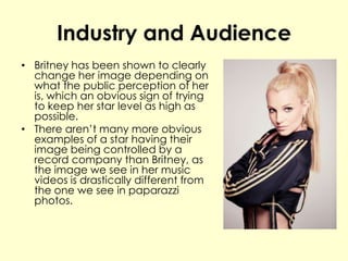 Industry and Audience
• Britney has been shown to clearly
change her image depending on
what the public perception of her
is, which an obvious sign of trying
to keep her star level as high as
possible.
• There aren’t many more obvious
examples of a star having their
image being controlled by a
record company than Britney, as
the image we see in her music
videos is drastically different from
the one we see in paparazzi
photos.
 
