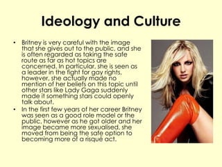 Ideology and Culture
• Britney is very careful with the image
that she gives out to the public, and she
is often regarded as taking the safe
route as far as hot topics are
concerned. In particular, she is seen as
a leader in the fight for gay rights,
however, she actually made no
mention of her beliefs on this topic until
other stars like Lady Gaga suddenly
made it something stars could openly
talk about.
• In the first few years of her career Britney
was seen as a good role model or the
public, however as he got older and her
image became more sexualised, she
moved from being the safe option to
becoming more of a risqué act.
 
