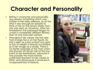 Character and Personality
• Britney’s character and personality
was always something which was
hidden in her early releases, as at the
time it was enough for people to
think of her as the Disney starlet that
she was seen as. However, after her
breakdown the paparazzi began to
unveil a completely different Britney
that no one had seen before.
• Throughout her career she has also
had a large focus on her figure. As
she is seen as a sex symbol, any gain
or loss of weight is heavily scrutinised,
as is her image as a whole. There is
no better example of this than when
she shaved off all her hair at the low
point of her breakdown, because it
was possibly the most heavily
publicised moment of her career to
date, and all because it revolved in
a supposed loss of beauty.
 