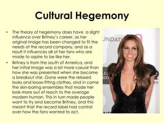 Cultural Hegemony
• The theory of hegemony does have a slight
influence over Britney’s career, as her
original image has been changed to fit the
needs of the record company, and as a
result it influences all of her fans who are
made to aspire to be like her.
• Britney is from the south of America, and
her initial image was a lot more casual than
how she was presented when she became
a breakout star. Gone were the relaxed
looks and loose-fitting clothes, and in came
the skin-baring ensembles that made her
look more out of reach to the average
modern human. This in turn made people
want to try and become Britney, and this
meant that the record label had control
over how the fans wanted to act.
 