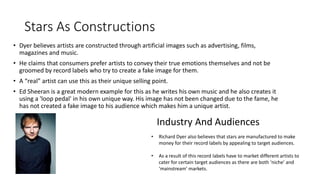 Stars As Constructions 
• Dyer believes artists are constructed through artificial images such as advertising, films, 
magazines and music. 
• He claims that consumers prefer artists to convey their true emotions themselves and not be 
groomed by record labels who try to create a fake image for them. 
• A “real” artist can use this as their unique selling point. 
• Ed Sheeran is a great modern example for this as he writes his own music and he also creates it 
using a 'loop pedal' in his own unique way. His image has not been changed due to the fame, he 
has not created a fake image to his audience which makes him a unique artist. 
Industry And Audiences 
• Richard Dyer also believes that stars are manufactured to make 
money for their record labels by appealing to target audiences. 
• As a result of this record labels have to market different artists to 
cater for certain target audiences as there are both ‘niche’ and 
‘mainstream’ markets. 
 