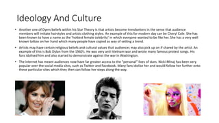 Ideology And Culture 
• Another one of Dyers beliefs within his Star Theory is that artists become trendsetters in the sense that audience 
members will imitate hairstyles and artists clothing styles. An example of this for modern day can be Cheryl Cole. She has 
been known to have a name as the ‘hottest female celebrity’ in which everyone wanted to be like her. She has a very well 
known tattoo on her hand which many people have copied as way of setting a trend. 
• Artists may have certain religious beliefs and cultural values that audiences may also pick up on if shared by the artist. An 
example of this is Bob Dylan from the 1960’s. He was very anti-Vietnam war and wrote many famous protest songs. His 
fans idolised him and also started to demonstrate against the war in Washington. 
• The internet has meant audiences now have far greater access to the “personal” lives of stars. Nicki Minaj has been very 
popular over the social media sites, such as Twitter and Facebook. Many fans idolise her and would follow her further onto 
these particular sites which they then can follow her steps along the way. 
 