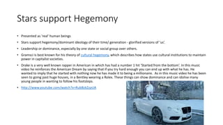 Stars support Hegemony 
• Presented as 'real' human beings 
• Stars support hegemony/dominant ideology of their time/ generation - glorified versions of 'us‘. 
• Leadership or dominance, especially by one state or social group over others. 
• Gramsci is best known for his theory of cultural hegemony, which describes how states use cultural institutions to maintain 
power in capitalist societies. 
• Drake is a very well known rapper in American in which has had a number 1 hit ‘Started from the bottom’. In this music 
video he reinforces the American Dream by saying that if you try hard enough you can end up with what he has. He 
wanted to imply that he started with nothing now he has made it to being a millionaire. As in this music video he has been 
seen to going past huge houses, in a Bentley wearing a Rolex. These things can show dominance and can idolise many 
young people in wanting to follow his footsteps. 
• http://www.youtube.com/watch?v=RubBzkZzpUA 
 