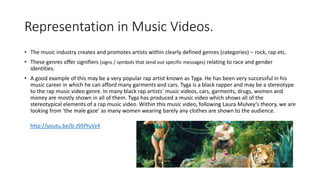 Representation in Music Videos. 
• The music industry creates and promotes artists within clearly defined genres (categories) – rock, rap etc. 
• These genres offer signifiers (signs / symbols that send out specific messages) relating to race and gender 
identities. 
• A good example of this may be a very popular rap artist known as Tyga. He has been very successful in his 
music career in which he can afford many garments and cars. Tyga is a black rapper and may be a stereotype 
to the rap music video genre. In many black rap artists’ music videos, cars, garments, drugs, women and 
money are mostly shown in all of them. Tyga has produced a music video which shows all of the 
stereotypical elements of a rap music video. Within this music video, following Laura Mulvey’s theory, we are 
looking from ‘the male gaze’ as many women wearing barely any clothes are shown to the audience. 
http://youtu.be/b-J95fYuVz4 
 