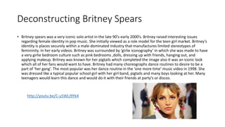 Deconstructing Britney Spears 
• Britney spears was a very iconic solo artist in the late 90’s-early 2000’s. Britney raised interesting issues 
regarding female identity in pop music. She initially viewed as a role model for the teen girl market. Britney's 
identity is places securely within a male-dominated industry that manufactures limited stereotypes of 
femininity. In her early videos. Britney was surrounded by ‘girlie iconography’ in which she was made to have 
a very girlie bedroom culture such as pink bedrooms ,dolls, dressing up with friends, hanging out, and 
applying makeup. Britney was known for her pigtails which completed the image also it was an iconic look 
which all of her fans would want to have. Britney had many choreographs dance routines to desire to be a 
part of ‘her gang’. The most popular was her dance routine in the ‘one more time’ music video in 1998. She 
was dressed like a typical popular school girl with her girl band, pigtails and many boys looking at her. Many 
teenagers would learn this dance and would do it with their friends at party's or discos. 
http://youtu.be/C-u5WLJ9Yk4 
 