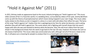 “Hold it Against Me” (2011) 
In 2011, Britney made an appearance back to the music industry bringing out “Hold it against me”. This music 
video consists of her in a futuristic world, in a wedding dress, surrounded by videos of her past. Jeremy Bentham 
came up with the theory of panopticonprison which means being trapped in your own image. This music video 
really relates to this theory as she is trapped in a dress in a room with old videos that reflect her past. The lyrics 
of the song “hold it against me” implies that she is apologizing to her fans for what she became, and is asking 
whether they will still hold it against her. The scene where she is fighting with herself shows that she wasn’t 
happy with who she was and wanted to destroy what she became. Also, the old music videos from her past 
shown in the background shows that she wants to go back to the star she was, however she knows she cant so 
she leaves it behind her. This music video was constructed very well, although not all of the lyrics relate to her 
life, it still gives out a meaning for people to analyse that it is a meaningful and creative music video. 
http://www.youtube.com/watch?v=- 
Edv8Onsrgg 
