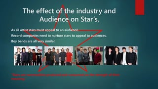 The effect of the industry and 
Audience on Star’s. 
As all artist stars must appeal to an audience. 
Record companies need to nurture stars to appeal to audiences. 
Boy bands are all very similar. 
“Stars are commodities produced and consumed on the strength of their 
meaning.” 
 