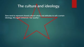 The culture and ideology. 
Stars tend to represent shared cultural values and attitudes to sell a certain 
ideology, this again enhances “star quality”. 
 