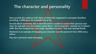 The character and personality 
Stars provide the audience with ideas of what their supposed to conveyed, therefore 
providing a difference, for example thin or fat. 
Second album syndrome, this is were the artist is unable to sustain their persona over 
time, for example (one hit wonder) James Blunt, “you’re beautiful” reached no.1 in March 
2006. But fans dropped the next single “goodbye my lover "had only reached No.66. 
Madonna is an example of changing you character over the period of time. With every 
album. 
Pop star’s personas need revamping. 
 