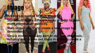 Image
Are stars in control of their image?
Stars could create different looks in order to gain
more attention or publicity.
Stars sometimes try to create a new image for
themselves.
Gossip stories are a key part of stardom, the music
industry puts stories out there in order to create a
certain image for the star.
 