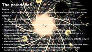 The paradoxes
Paradox 1:
• The star must be simultaneously ordinary and extraordinary for the consumer. E.g. Alex Turner.
Paradox 2:
• The star must be simultaneously present and absent for the consumer. E.g. twitter
feeds/accounts.
• The incoherence of the star image ensures that audiences continually strive to ‘complete’ or to
‘make sense of’ the image.
• This is achieved by continued consumption of the star through his or her products.
• In the music industry, performance seems to promise the completion of the image, but it is
always ultimately unsatisfying.
• This means that fans will go away determined to continue consuming the star in order to carry on
attempting to complete their image.
• Finally the star image can be used to position the consumer in relation to dominant social values.
• depending upon the artist, this may mean that the audience are positioned against the
mainstream or within the mainstream, or somewhere in between.
 
