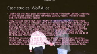 Case studies: Wolf Alice
• Wolf Alice are a four-piece alternative rock band from North London, consisting
of Ellie Rowsell (vocals, guitar), Joff Oddie (guitars, vocals), Theo Ellis (bass),
and Joel Amey (drums, vocals).
• They released their debut single "Fluffy" in February 2013, the "Bros" single
followed this in May. In October 2013, they released their debut EP Blush. Their
second EP Creature Songs was released in May 2014 on Dirty Hit Records. On 24
February 2015 they released the lead single "Giant Peach" from their debut
album My Love Is Cool, which was released on 22 June 2015, also via Dirty Hit
Records. My Love Is Cool was released in the US on 23 June 2015 via Dirty
Hit/RCA Records. The single "Moaning Lisa Smile" charted within the top 10 of
the Billboard Alternative Songs chart, peaking at #9.
• Wolf Alice in some ways apply to the star theory, they are always known as
similar to the paradox 1 ideas, they remain ordinary and relatable for audiences
everywhere. Their fame is based upon their musical performances. Their image
is all about the music and they remain defiant towards the theories of fame.
 