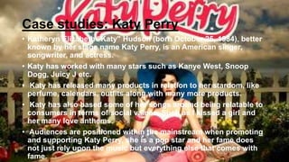 Case studies: Katy Perry
• Katheryn Elizabeth "Katy" Hudson (born October 25, 1984), better
known by her stage name Katy Perry, is an American singer,
songwriter, and actress.
• Katy has worked with many stars such as Kanye West, Snoop
Dogg, Juicy J etc.
• Katy has released many products in relation to her stardom, like
perfume, calendars, outfits along with many more products.
• Katy has also based some of her songs around being relatable to
consumers in terms of social values. Such as I kissed a girl and
her many love anthems.
• Audiences are positioned within the mainstream when promoting
and supporting Katy Perry, she is a pop star and her fame does
not just rely upon the music but everything else that comes with
fame.
 
