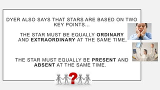 DYER ALSO SAYS THAT STARS ARE BASED ON TWO
KEY POINTS…
THE STAR MUST BE EQUALLY ORDINARY
AND EXTRAORDINARY AT THE SAME TIME,
THE STAR MUST EQUALLY BE PRESENT AND
ABSENT AT THE SAME TIME.
 