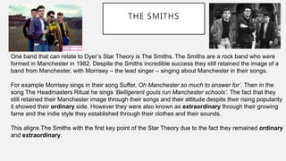 THE SMITHS
One band that can relate to Dyer’s Star Theory is The Smiths. The Smiths are a rock band who were
formed in Manchester in 1982. Despite the Smiths incredible success they still retained the image of a
band from Manchester, with Morrisey – the lead singer – singing about Manchester in their songs.
For example Morrisey sings in their song Suffer, Oh Manchester so much to answer for’. Then in the
song The Headmasters Ritual he sings ‘Belligerent gouls run Manchester schools’. The fact that they
still retained their Manchester image through their songs and their attitude despite their rising popularity
it showed their ordinary side. However they were also known as extraordinary through their growing
fame and the indie style they established through their clothes and their sounds.
This aligns The Smiths with the first key point of the Star Theory due to the fact they remained ordinary
and extraordinary.
 