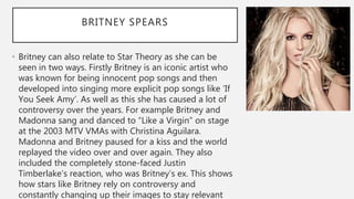 BRITNEY SPEARS
• Britney can also relate to Star Theory as she can be
seen in two ways. Firstly Britney is an iconic artist who
was known for being innocent pop songs and then
developed into singing more explicit pop songs like ’If
You Seek Amy’. As well as this she has caused a lot of
controversy over the years. For example Britney and
Madonna sang and danced to “Like a Virgin” on stage
at the 2003 MTV VMAs with Christina Aguilara.
Madonna and Britney paused for a kiss and the world
replayed the video over and over again. They also
included the completely stone-faced Justin
Timberlake’s reaction, who was Britney’s ex. This shows
how stars like Britney rely on controversy and
constantly changing up their images to stay relevant
 