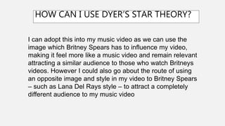 I can adopt this into my music video as we can use the
image which Britney Spears has to influence my video,
making it feel more like a music video and remain relevant
attracting a similar audience to those who watch Britneys
videos. However I could also go about the route of using
an opposite image and style in my video to Britney Spears
– such as Lana Del Rays style – to attract a completely
different audience to my music video
HOW CAN I USE DYER’S STAR THEORY?
 